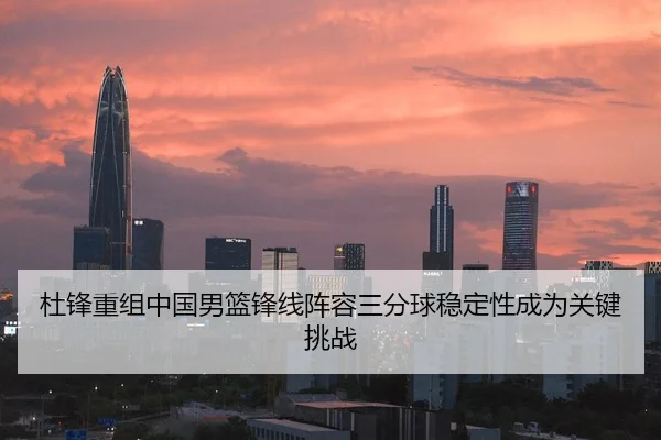 杜锋重组中国男篮锋线阵容三分球稳定性成为关键挑战