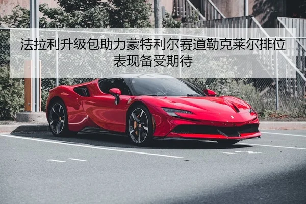 法拉利升级包助力蒙特利尔赛道勒克莱尔排位表现备受期待