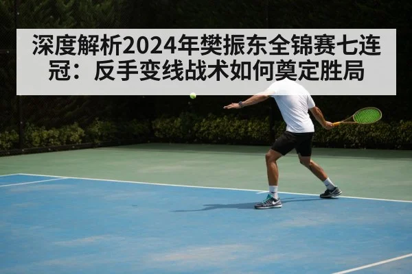 深度解析2024年樊振东全锦赛七连冠:反手变线战术如何奠定胜局
