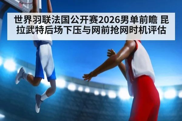 世界羽联法国公开赛2026男单前瞻 昆拉武特后场下压与网前抢网时机评估