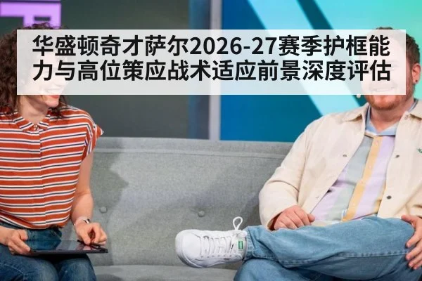 华盛顿奇才萨尔2026-27赛季护框能力与高位策应战术适应前景深度评估