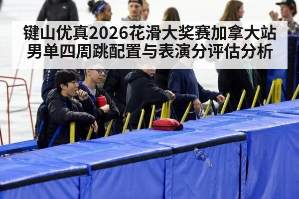键山优真2026花滑大奖赛加拿大站男单四周跳配置与表演分评估分析